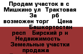 Продам участок в с. Мишкино ул. Трактовая 48 .  За 200000рб , возможен торг. › Цена ­ 200 000 - Башкортостан респ., Бирский р-н Недвижимость » Земельные участки продажа   . Башкортостан респ.